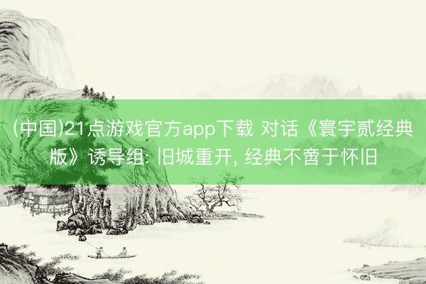 (中国)21点游戏官方app下载 对话《寰宇贰经典版》诱导组: 旧城重开， 经典不啻于怀旧