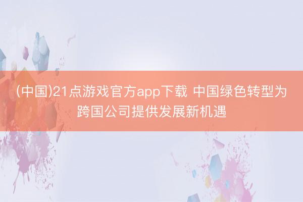 (中国)21点游戏官方app下载 中国绿色转型为跨国公司提供发展新机遇