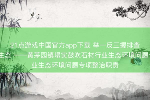 21点游戏中国官方app下载 举一反三握排查 全域整治护生态 ——黄茅园镇塌实鼓吹石材行业生态环境问题专项整治职责