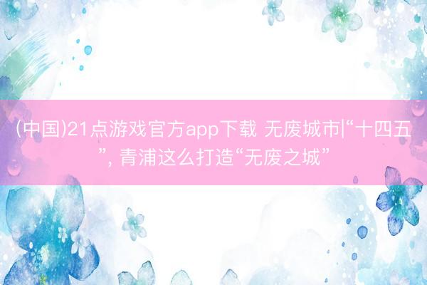 (中国)21点游戏官方app下载 无废城市|“十四五”， 青浦这么打造“无废之城”