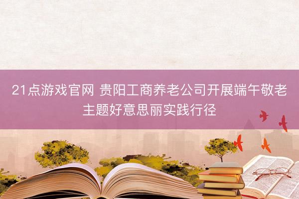 21点游戏官网 贵阳工商养老公司开展端午敬老主题好意思丽实践行径