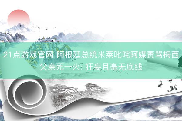 21点游戏官网 阿根廷总统米莱叱咤阿媒责骂梅西父亲死一火: 狂妄且毫无底线