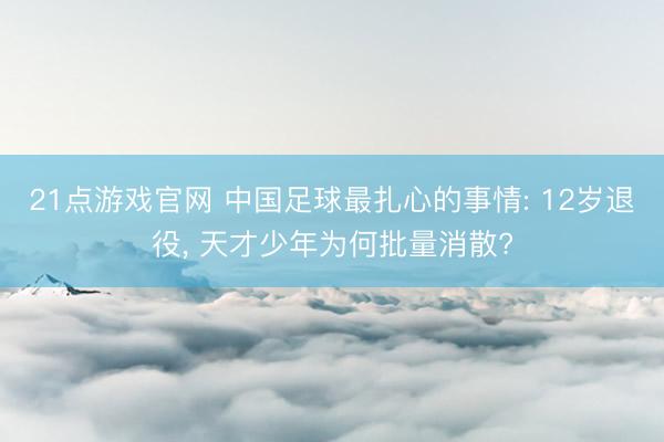 21点游戏官网 中国足球最扎心的事情: 12岁退役, 天才少年为何批量消散?