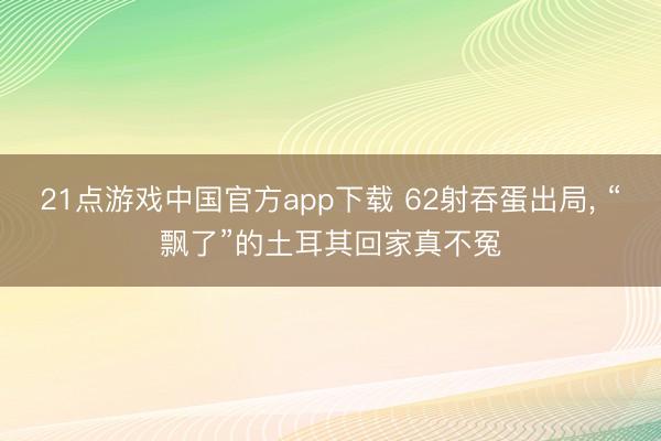 21点游戏中国官方app下载 62射吞蛋出局， “飘了”的土耳其回家真不冤